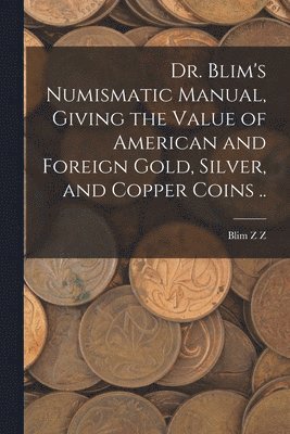 Dr. Blim's Numismatic Manual, Giving the Value of American and Foreign Gold, Silver, and Copper Coins .. 1