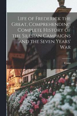 Life of Frederick the Great, Comprehending Complete History of the Silesian Campaigns and the Seven Years' War 1
