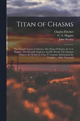 Titan of Chasms; the Grand Canyon of Arizona. The Titan of Chasms, by C.A. Higgins. The Scientific Explorer, by J.W. Powell. The Greatest Thing in the World, by Chas. F. Lummis. Information for 1