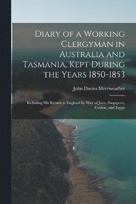 Diary of a Working Clergyman in Australia and Tasmania, Kept During the Years 1850-1853; Including His Return to England by Way of Java, Singapore, Ceylon, and Egypt 1