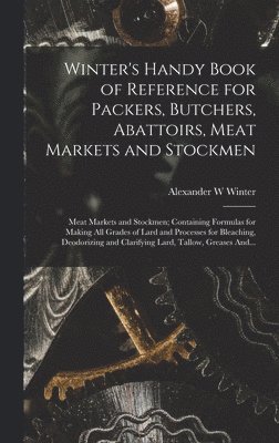 Winter's Handy Book of Reference for Packers, Butchers, Abattoirs, Meat Markets and Stockmen; Meat Markets and Stockmen; Containing Formulas for Making All Grades of Lard and Processes for Bleaching, Deodorizing and Clarifying Lard, Tallow, Greases And...