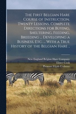 The First Belgian Hare Course of Instruction. Twenty Lessons. Complete Directions for Buying, Sheltering, Feeding, Breeding ... Developing a Business, Etc. ... With a True History of the Belgian Hare 1