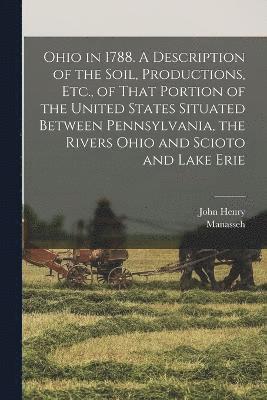 Ohio in 1788. A Description of the Soil, Productions, Etc., of That Portion of the United States Situated Between Pennsylvania, the Rivers Ohio and Scioto and Lake Erie 1