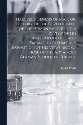 Haeckel's Genesis of Man, or, History of the Development of the Human Race. Being a Review of His &quot;Anthropogenie&quot;, and Embracing a Summary Exposition of His Views and of Those of the 1