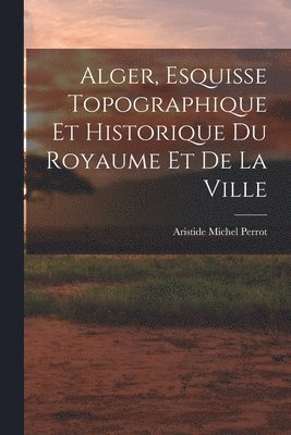 bokomslag Alger, Esquisse Topographique et Historique du Royaume et de la Ville