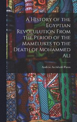 History of the Egyptian Revolulution From the Period of the Mamelukes to the Death of Mohammed Ali