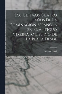 bokomslag Los ltimos Cuatro aos de la Dominacin Espaola en el Antiguo Vireinato del Rio de la Plata Desde