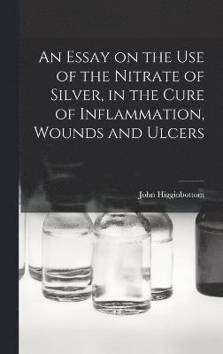 bokomslag An Essay on the Use of the Nitrate of Silver, in the Cure of Inflammation, Wounds and Ulcers