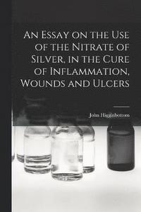 bokomslag An Essay on the Use of the Nitrate of Silver, in the Cure of Inflammation, Wounds and Ulcers