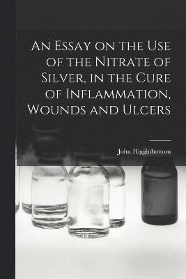 An Essay on the Use of the Nitrate of Silver, in the Cure of Inflammation, Wounds and Ulcers 1