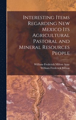 Interesting Items Regarding New Mexico Its Agricultural Pastoral and Mineral Resources People 1
