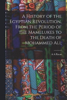 History of the Egyptian Revolution, From the Period of the Mamelukes to the Death of Mohammed Ali;
