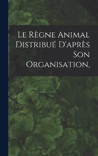 bokomslag Le Rgne Animal Distribu D'aprs son Organisation,