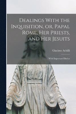 Dealings With the Inquisition, or, Papal Rome, her Priests, and her Jesuits 1