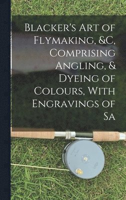 Blacker's Art of Flymaking, &c, Comprising Angling, & Dyeing of Colours, With Engravings of Sa 1