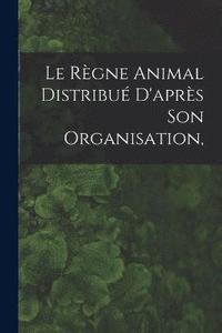 bokomslag Le Rgne Animal Distribu D'aprs son Organisation,