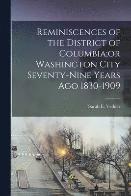 Reminiscences of the District of Columbia;or Washington City Seventy-nine Years Ago 1830-1909 1