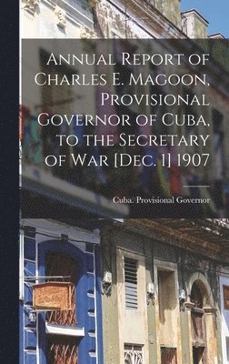 bokomslag Annual Report of Charles E. Magoon, Provisional Governor of Cuba, to the Secretary of War [Dec. 1] 1907