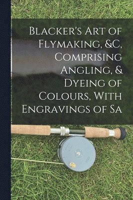 bokomslag Blacker's Art of Flymaking, &c, Comprising Angling, & Dyeing of Colours, With Engravings of Sa