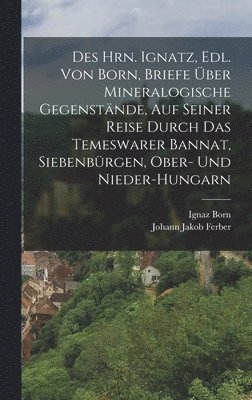 Des Hrn. Ignatz, Edl. Von Born, Briefe ber Mineralogische Gegenstnde, Auf Seiner Reise Durch Das Temeswarer Bannat, Siebenbrgen, Ober- Und Nieder-Hungarn 1