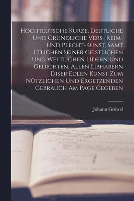 Hochteutsche Kurze, Deutliche Und Grndliche Vers- Reim- Und Plecht-Kunst, Samt Etlichen Seiner Geistlichen Und Weltlichen Lidern Und Gedichten, Allen Libhabern Diser Edlen Kunst Zum Ntzlichen Und 1