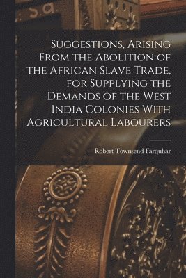 Robert Townsend Farquhar - Suggestions, Arising From the Abolition of the African Slave Trade, for Supplying the Demands of the West India Colonies With Agricultural Labourers, Häftad
