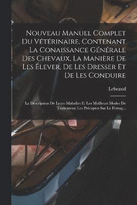 Nouveau Manuel Complet Du Vtrinaire, Contenant La Conaissance Gnrale Des Chevaux, La Manire De Les lever, De Les Dresser Et De Les Conduire 1