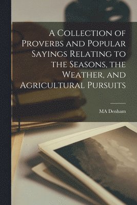 A Collection of Proverbs and Popular Sayings Relating to the Seasons, the Weather, and Agricultural Pursuits 1