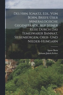 Des Hrn. Ignatz, Edl. Von Born, Briefe ber Mineralogische Gegenstnde, Auf Seiner Reise Durch Das Temeswarer Bannat, Siebenbrgen, Ober- Und Nieder-Hungarn 1