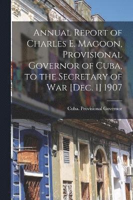 Annual Report of Charles E. Magoon, Provisional Governor of Cuba, to the Secretary of War [Dec. 1] 1907 1