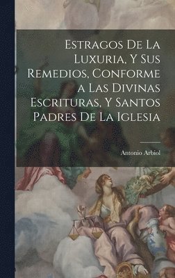 Estragos De La Luxuria, Y Sus Remedios, Conforme a Las Divinas Escrituras, Y Santos Padres De La Iglesia