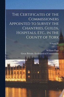 The Certificates of the Commissioners Appointed to Survey the Chantries, Guilds, Hospitals, Etc., in the County of York; Volume 92 1