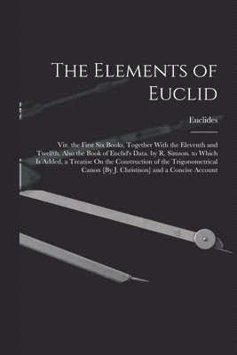 Elements of Euclid; Viz. the First Six Books, Together With the Eleventh and Twelfth. Also the Book of Euclid's Data. by R. Simson. to Which Is Added, a Treatise On the Construction of the Trigonometrical Canon [By J. Christison] and a Concise Account
