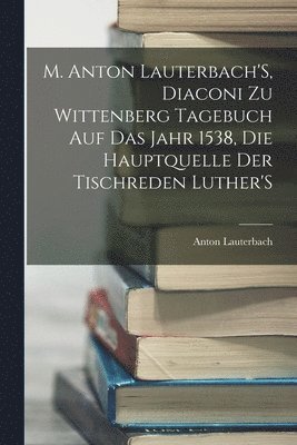 bokomslag M. Anton Lauterbach'S, Diaconi Zu Wittenberg Tagebuch Auf Das Jahr 1538, Die Hauptquelle Der Tischreden Luther'S