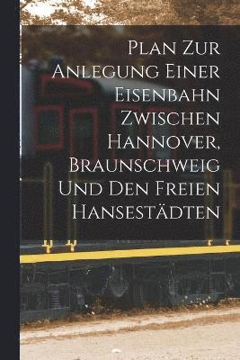 bokomslag Plan Zur Anlegung Einer Eisenbahn Zwischen Hannover, Braunschweig Und Den Freien Hansestdten