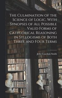 bokomslag The Culmination of the Science of Logic, With Synopses of All Possible Valid Forms of Categorical Reasoning in Syllogisms of Both Three and Four Terms