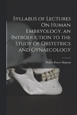 Syllabus of Lectures On Human Embryology. an Introduction to the Study of Obstetrics and Gynaecology 1