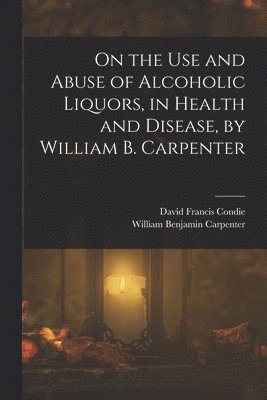 William Benjamin Carpenter, David Francis Condie - On the Use and Abuse of Alcoholic Liquors, in Health and Disease, by William B. Carpenter, Häftad
