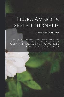 Johann Reinhold Forster - Flora Americæ Septentrionalis; Or a Catalogue of the Plants of North America. Containing an Enumeration of the Known Herbs, Shrubs, and Trees, Many of Which Are But Lately Discovered; Together With Their English Names, the Places Where They Grow, Thei, Häftad