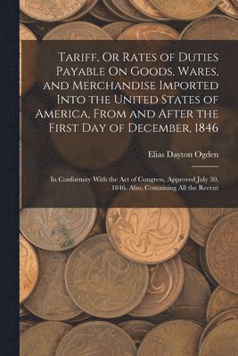 Tariff, Or Rates of Duties Payable On Goods, Wares, and Merchandise Imported Into the United States of America, From and After the First Day of December, 1846 1