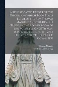 bokomslag Authenticated Report of the Discussion Which Took Place Between the Rev. Thomas Maguire and the Rev. T.D. Gregg, in the Round Room of the Rotunda, On 29Th May, 1838, 30Th, 31St, June 1St, 2Nd, 4Th,