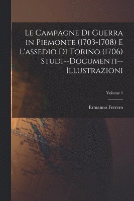 Campagne Di Guerra in Piemonte (1703-1708) E L'assedio Di Torino (1706) Studi--Documenti--Illustrazioni; Volume 1