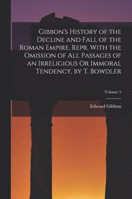 Gibbon's History of the Decline and Fall of the Roman Empire, Repr. With the Omission of All Passages of an Irreligious Or Immoral Tendency, by T. Bowdler; Volume 5 1