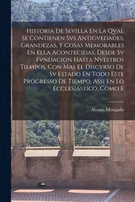 Historia De Sevilla En La Qval Se Contienen Svs Antigvedades, Grandezas, Y Cosas Memorables En Ella Acontecidas, Desde Sv Fvndacion Hasta Nvestros Tiempos, Con Mas El Discvrso De Sv Estado En Todo Este Progresso De Tiempo, Assi En Lo Ecclesiastico, Como E