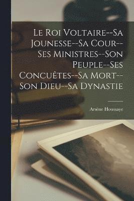 Le Roi Voltaire--Sa Jounesse--Sa Cour--Ses Ministres--Son Peuple--Ses Concutes--Sa Mort--Son Dieu--Sa Dynastie 1