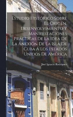 Estudio Histrico Sobre El Origen, Desenvolvimiento Y Manifestaciones Prcticas De La Idea De La Anexin De La Isla De Cuba  Los Estados Unidos De Amrica 1