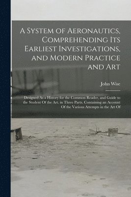 John Wise - System of Aeronautics, Comprehending Its Earliest Investigations, and Modern Practice and Art, Häftad