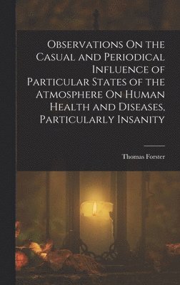 Thomas Forster - Observations On the Casual and Periodical Influence of Particular States of the Atmosphere On Human Health and Diseases, Particularly Insanity, Inbunden