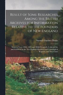 Result of Some Researches Among the British Archives for Information Relative to the Founders of New England 1