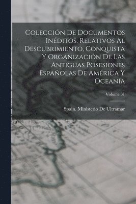 Coleccin De Documentos Inditos, Relativos Al Descubrimiento, Conquista Y Organizacin De Las Antiguas Posesiones Espaolas De Amrica Y Oceana; Volume 31 1